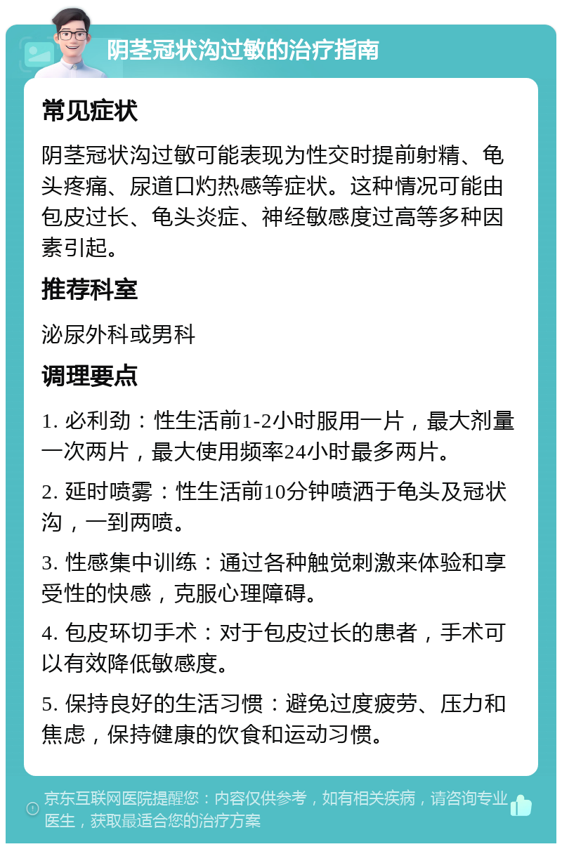 阴茎冠状沟过敏的治疗指南 常见症状 阴茎冠状沟过敏可能表现为性交时提前射精、龟头疼痛、尿道口灼热感等症状。这种情况可能由包皮过长、龟头炎症、神经敏感度过高等多种因素引起。 推荐科室 泌尿外科或男科 调理要点 1. 必利劲：性生活前1-2小时服用一片，最大剂量一次两片，最大使用频率24小时最多两片。 2. 延时喷雾：性生活前10分钟喷洒于龟头及冠状沟，一到两喷。 3. 性感集中训练：通过各种触觉刺激来体验和享受性的快感，克服心理障碍。 4. 包皮环切手术：对于包皮过长的患者，手术可以有效降低敏感度。 5. 保持良好的生活习惯：避免过度疲劳、压力和焦虑，保持健康的饮食和运动习惯。