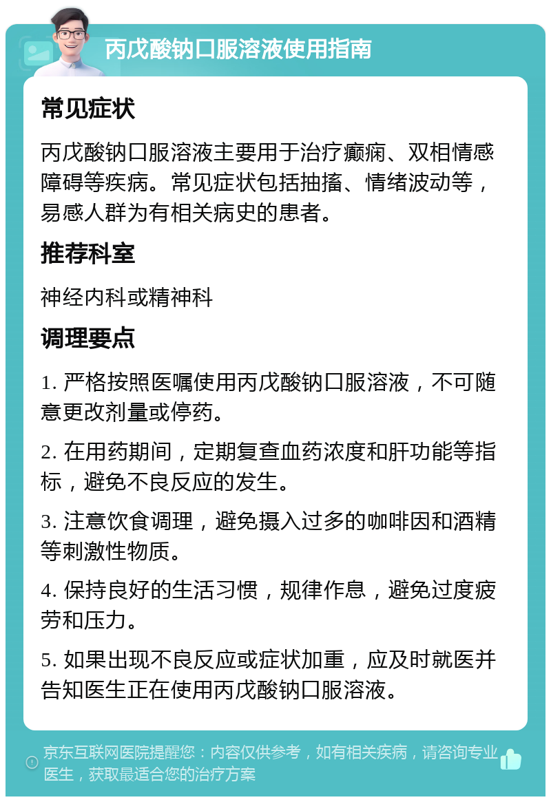 丙戊酸钠口服溶液使用指南 常见症状 丙戊酸钠口服溶液主要用于治疗癫痫、双相情感障碍等疾病。常见症状包括抽搐、情绪波动等，易感人群为有相关病史的患者。 推荐科室 神经内科或精神科 调理要点 1. 严格按照医嘱使用丙戊酸钠口服溶液，不可随意更改剂量或停药。 2. 在用药期间，定期复查血药浓度和肝功能等指标，避免不良反应的发生。 3. 注意饮食调理，避免摄入过多的咖啡因和酒精等刺激性物质。 4. 保持良好的生活习惯，规律作息，避免过度疲劳和压力。 5. 如果出现不良反应或症状加重，应及时就医并告知医生正在使用丙戊酸钠口服溶液。