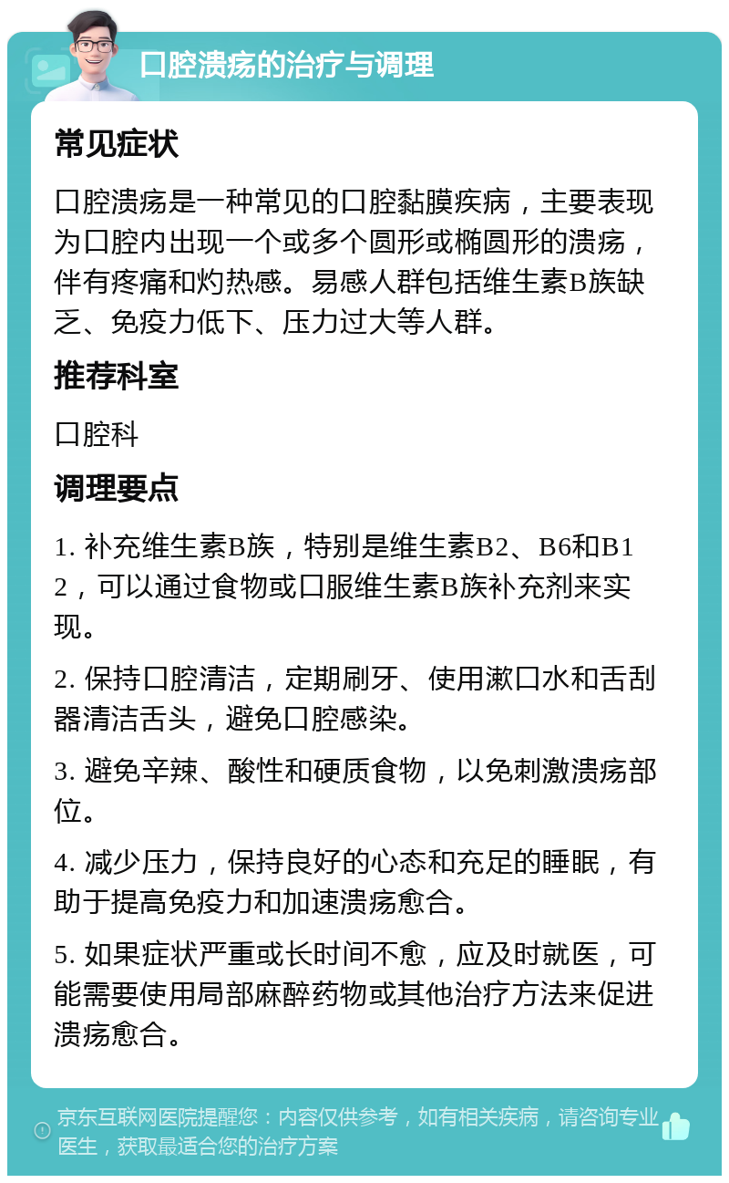 口腔溃疡的治疗与调理 常见症状 口腔溃疡是一种常见的口腔黏膜疾病，主要表现为口腔内出现一个或多个圆形或椭圆形的溃疡，伴有疼痛和灼热感。易感人群包括维生素B族缺乏、免疫力低下、压力过大等人群。 推荐科室 口腔科 调理要点 1. 补充维生素B族，特别是维生素B2、B6和B12，可以通过食物或口服维生素B族补充剂来实现。 2. 保持口腔清洁，定期刷牙、使用漱口水和舌刮器清洁舌头，避免口腔感染。 3. 避免辛辣、酸性和硬质食物，以免刺激溃疡部位。 4. 减少压力，保持良好的心态和充足的睡眠，有助于提高免疫力和加速溃疡愈合。 5. 如果症状严重或长时间不愈，应及时就医，可能需要使用局部麻醉药物或其他治疗方法来促进溃疡愈合。