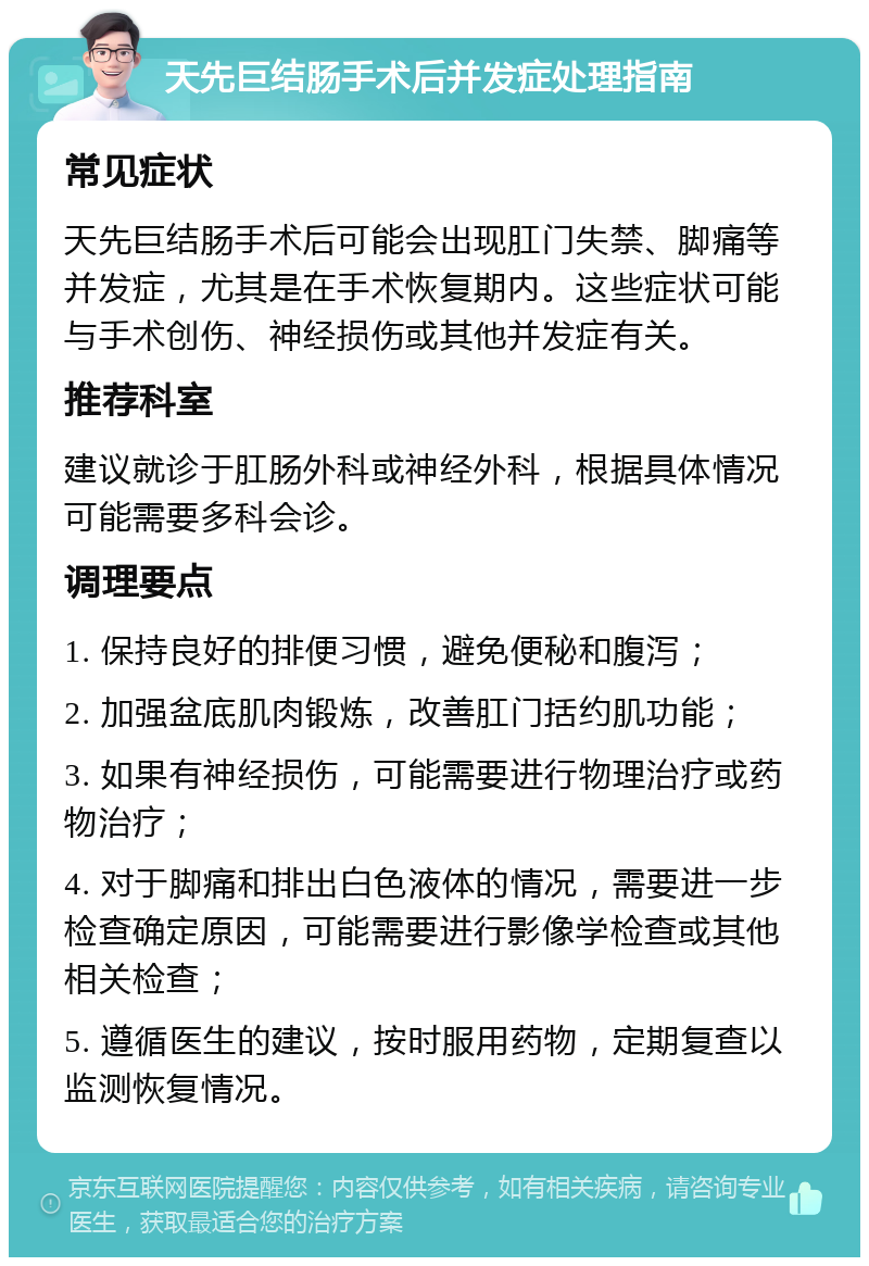 天先巨结肠手术后并发症处理指南 常见症状 天先巨结肠手术后可能会出现肛门失禁、脚痛等并发症，尤其是在手术恢复期内。这些症状可能与手术创伤、神经损伤或其他并发症有关。 推荐科室 建议就诊于肛肠外科或神经外科，根据具体情况可能需要多科会诊。 调理要点 1. 保持良好的排便习惯，避免便秘和腹泻； 2. 加强盆底肌肉锻炼，改善肛门括约肌功能； 3. 如果有神经损伤，可能需要进行物理治疗或药物治疗； 4. 对于脚痛和排出白色液体的情况，需要进一步检查确定原因，可能需要进行影像学检查或其他相关检查； 5. 遵循医生的建议，按时服用药物，定期复查以监测恢复情况。