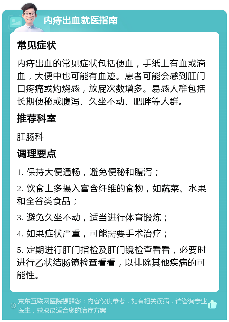 内痔出血就医指南 常见症状 内痔出血的常见症状包括便血，手纸上有血或滴血，大便中也可能有血迹。患者可能会感到肛门口疼痛或灼烧感，放屁次数增多。易感人群包括长期便秘或腹泻、久坐不动、肥胖等人群。 推荐科室 肛肠科 调理要点 1. 保持大便通畅，避免便秘和腹泻； 2. 饮食上多摄入富含纤维的食物，如蔬菜、水果和全谷类食品； 3. 避免久坐不动，适当进行体育锻炼； 4. 如果症状严重，可能需要手术治疗； 5. 定期进行肛门指检及肛门镜检查看看，必要时进行乙状结肠镜检查看看，以排除其他疾病的可能性。