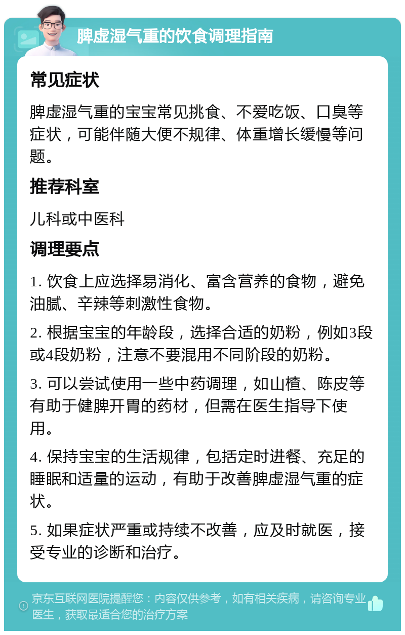 脾虚湿气重的饮食调理指南 常见症状 脾虚湿气重的宝宝常见挑食、不爱吃饭、口臭等症状，可能伴随大便不规律、体重增长缓慢等问题。 推荐科室 儿科或中医科 调理要点 1. 饮食上应选择易消化、富含营养的食物，避免油腻、辛辣等刺激性食物。 2. 根据宝宝的年龄段，选择合适的奶粉，例如3段或4段奶粉，注意不要混用不同阶段的奶粉。 3. 可以尝试使用一些中药调理，如山楂、陈皮等有助于健脾开胃的药材，但需在医生指导下使用。 4. 保持宝宝的生活规律，包括定时进餐、充足的睡眠和适量的运动，有助于改善脾虚湿气重的症状。 5. 如果症状严重或持续不改善，应及时就医，接受专业的诊断和治疗。