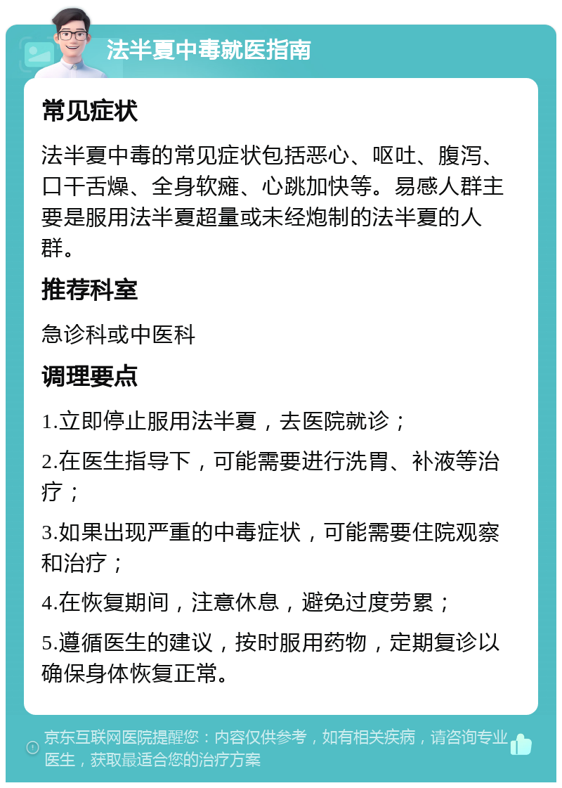 法半夏中毒就医指南 常见症状 法半夏中毒的常见症状包括恶心、呕吐、腹泻、口干舌燥、全身软瘫、心跳加快等。易感人群主要是服用法半夏超量或未经炮制的法半夏的人群。 推荐科室 急诊科或中医科 调理要点 1.立即停止服用法半夏，去医院就诊； 2.在医生指导下，可能需要进行洗胃、补液等治疗； 3.如果出现严重的中毒症状，可能需要住院观察和治疗； 4.在恢复期间，注意休息，避免过度劳累； 5.遵循医生的建议，按时服用药物，定期复诊以确保身体恢复正常。