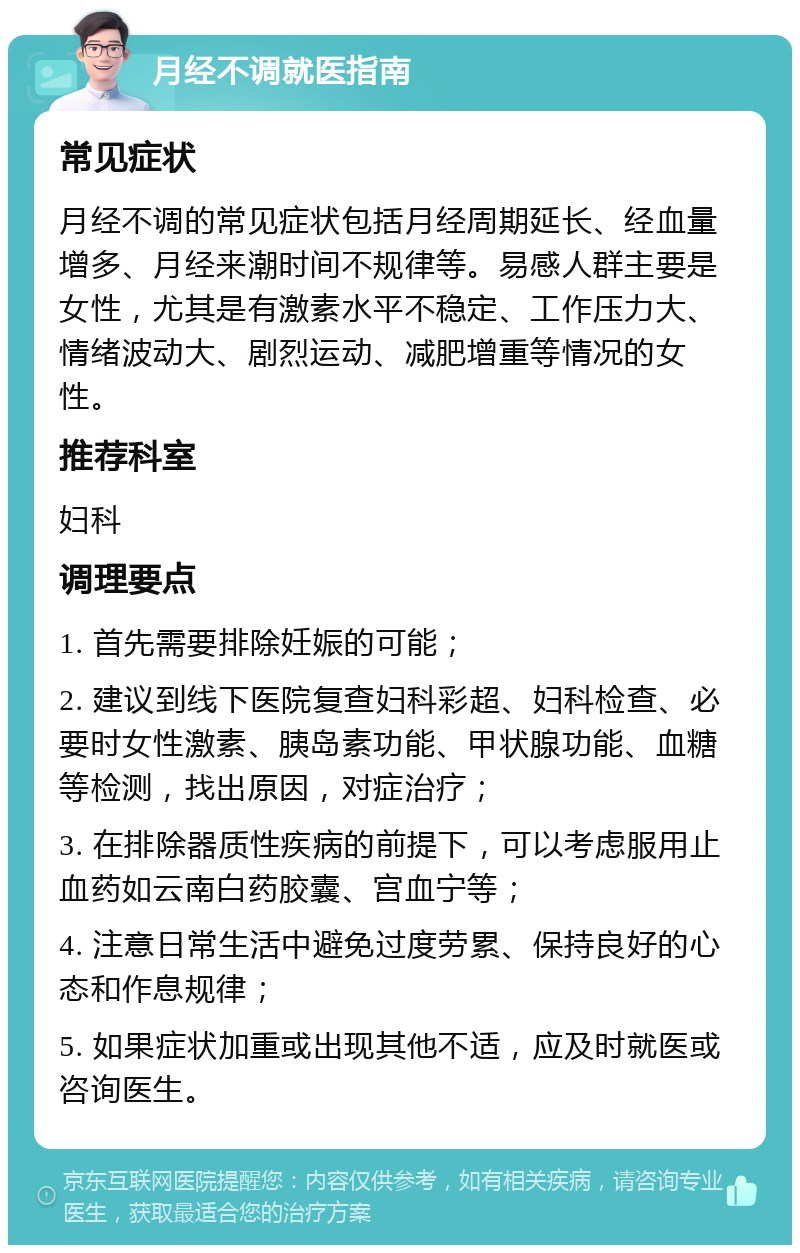 月经不调就医指南 常见症状 月经不调的常见症状包括月经周期延长、经血量增多、月经来潮时间不规律等。易感人群主要是女性，尤其是有激素水平不稳定、工作压力大、情绪波动大、剧烈运动、减肥增重等情况的女性。 推荐科室 妇科 调理要点 1. 首先需要排除妊娠的可能； 2. 建议到线下医院复查妇科彩超、妇科检查、必要时女性激素、胰岛素功能、甲状腺功能、血糖等检测，找出原因，对症治疗； 3. 在排除器质性疾病的前提下，可以考虑服用止血药如云南白药胶囊、宫血宁等； 4. 注意日常生活中避免过度劳累、保持良好的心态和作息规律； 5. 如果症状加重或出现其他不适，应及时就医或咨询医生。