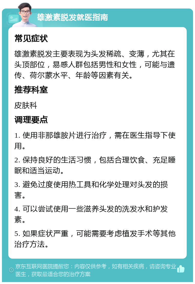 雄激素脱发就医指南 常见症状 雄激素脱发主要表现为头发稀疏、变薄，尤其在头顶部位，易感人群包括男性和女性，可能与遗传、荷尔蒙水平、年龄等因素有关。 推荐科室 皮肤科 调理要点 1. 使用非那雄胺片进行治疗，需在医生指导下使用。 2. 保持良好的生活习惯，包括合理饮食、充足睡眠和适当运动。 3. 避免过度使用热工具和化学处理对头发的损害。 4. 可以尝试使用一些滋养头发的洗发水和护发素。 5. 如果症状严重，可能需要考虑植发手术等其他治疗方法。