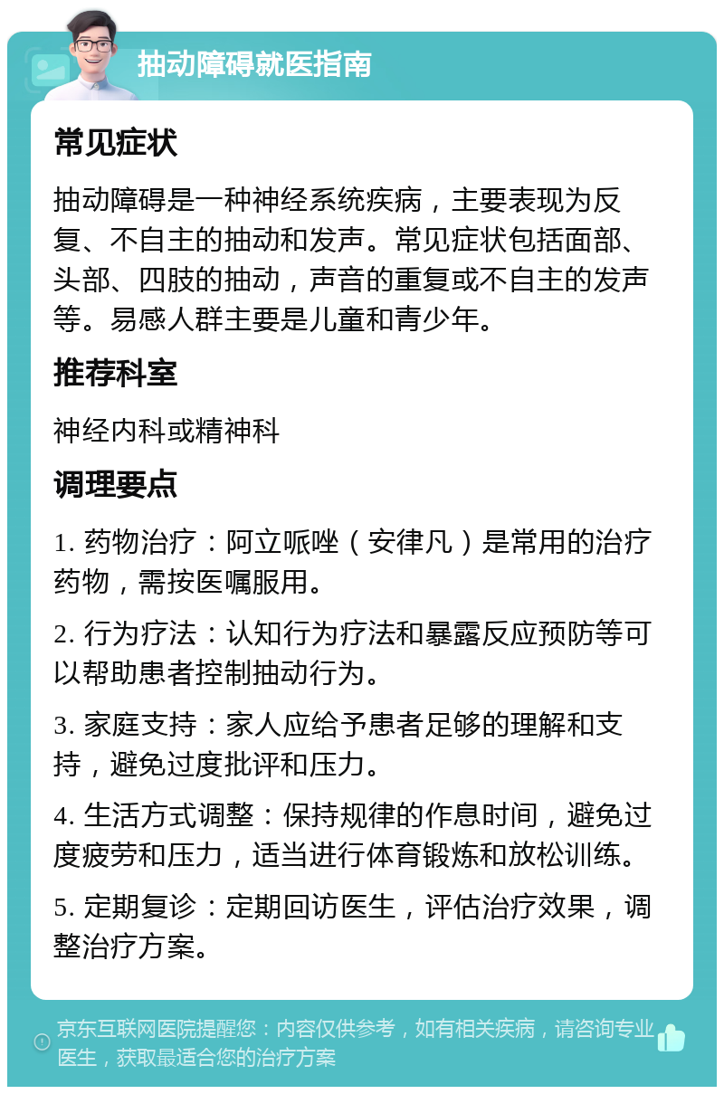 抽动障碍就医指南 常见症状 抽动障碍是一种神经系统疾病，主要表现为反复、不自主的抽动和发声。常见症状包括面部、头部、四肢的抽动，声音的重复或不自主的发声等。易感人群主要是儿童和青少年。 推荐科室 神经内科或精神科 调理要点 1. 药物治疗：阿立哌唑（安律凡）是常用的治疗药物，需按医嘱服用。 2. 行为疗法：认知行为疗法和暴露反应预防等可以帮助患者控制抽动行为。 3. 家庭支持：家人应给予患者足够的理解和支持，避免过度批评和压力。 4. 生活方式调整：保持规律的作息时间，避免过度疲劳和压力，适当进行体育锻炼和放松训练。 5. 定期复诊：定期回访医生，评估治疗效果，调整治疗方案。