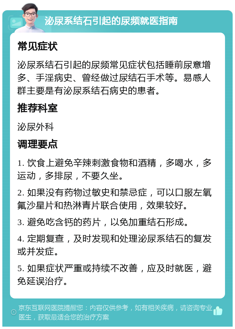 泌尿系结石引起的尿频就医指南 常见症状 泌尿系结石引起的尿频常见症状包括睡前尿意增多、手淫病史、曾经做过尿结石手术等。易感人群主要是有泌尿系结石病史的患者。 推荐科室 泌尿外科 调理要点 1. 饮食上避免辛辣刺激食物和酒精，多喝水，多运动，多排尿，不要久坐。 2. 如果没有药物过敏史和禁忌症，可以口服左氧氟沙星片和热淋青片联合使用，效果较好。 3. 避免吃含钙的药片，以免加重结石形成。 4. 定期复查，及时发现和处理泌尿系结石的复发或并发症。 5. 如果症状严重或持续不改善，应及时就医，避免延误治疗。