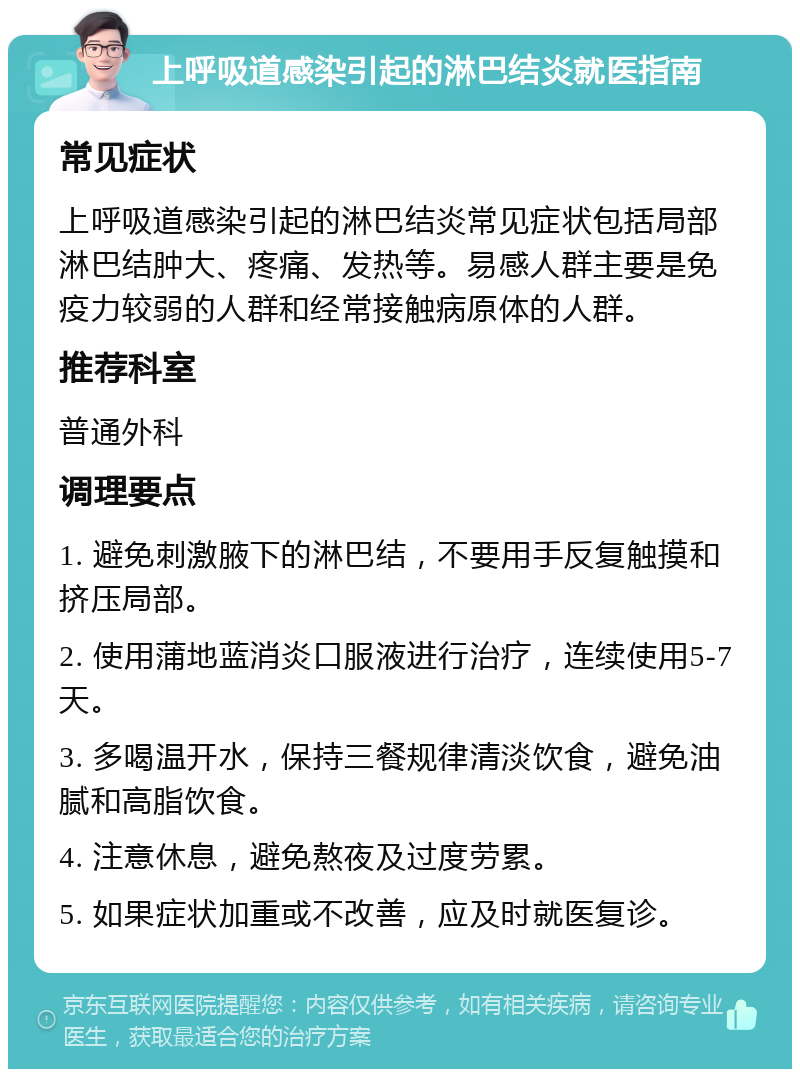 上呼吸道感染引起的淋巴结炎就医指南 常见症状 上呼吸道感染引起的淋巴结炎常见症状包括局部淋巴结肿大、疼痛、发热等。易感人群主要是免疫力较弱的人群和经常接触病原体的人群。 推荐科室 普通外科 调理要点 1. 避免刺激腋下的淋巴结，不要用手反复触摸和挤压局部。 2. 使用蒲地蓝消炎口服液进行治疗，连续使用5-7天。 3. 多喝温开水，保持三餐规律清淡饮食，避免油腻和高脂饮食。 4. 注意休息，避免熬夜及过度劳累。 5. 如果症状加重或不改善，应及时就医复诊。