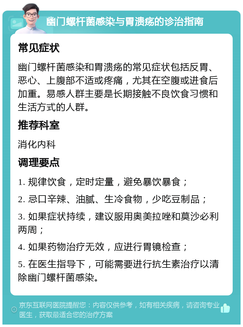 幽门螺杆菌感染与胃溃疡的诊治指南 常见症状 幽门螺杆菌感染和胃溃疡的常见症状包括反胃、恶心、上腹部不适或疼痛，尤其在空腹或进食后加重。易感人群主要是长期接触不良饮食习惯和生活方式的人群。 推荐科室 消化内科 调理要点 1. 规律饮食，定时定量，避免暴饮暴食； 2. 忌口辛辣、油腻、生冷食物，少吃豆制品； 3. 如果症状持续，建议服用奥美拉唑和莫沙必利两周； 4. 如果药物治疗无效，应进行胃镜检查； 5. 在医生指导下，可能需要进行抗生素治疗以清除幽门螺杆菌感染。