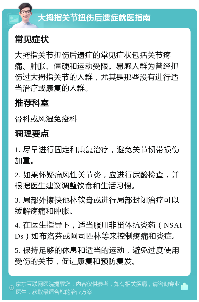 大拇指关节扭伤后遗症就医指南 常见症状 大拇指关节扭伤后遗症的常见症状包括关节疼痛、肿胀、僵硬和运动受限。易感人群为曾经扭伤过大拇指关节的人群，尤其是那些没有进行适当治疗或康复的人群。 推荐科室 骨科或风湿免疫科 调理要点 1. 尽早进行固定和康复治疗，避免关节韧带损伤加重。 2. 如果怀疑痛风性关节炎，应进行尿酸检查，并根据医生建议调整饮食和生活习惯。 3. 局部外擦抉他林软膏或进行局部封闭治疗可以缓解疼痛和肿胀。 4. 在医生指导下，适当服用非甾体抗炎药（NSAIDs）如布洛芬或阿司匹林等来控制疼痛和炎症。 5. 保持足够的休息和适当的运动，避免过度使用受伤的关节，促进康复和预防复发。