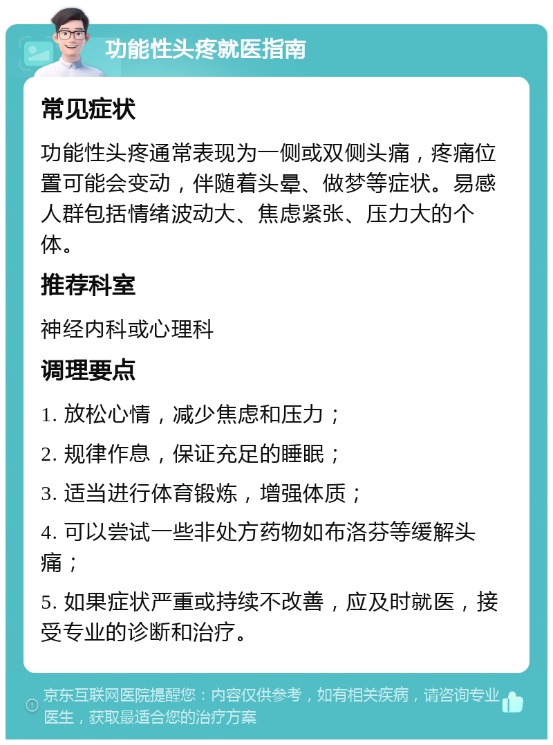 功能性头疼就医指南 常见症状 功能性头疼通常表现为一侧或双侧头痛，疼痛位置可能会变动，伴随着头晕、做梦等症状。易感人群包括情绪波动大、焦虑紧张、压力大的个体。 推荐科室 神经内科或心理科 调理要点 1. 放松心情，减少焦虑和压力； 2. 规律作息，保证充足的睡眠； 3. 适当进行体育锻炼，增强体质； 4. 可以尝试一些非处方药物如布洛芬等缓解头痛； 5. 如果症状严重或持续不改善，应及时就医，接受专业的诊断和治疗。