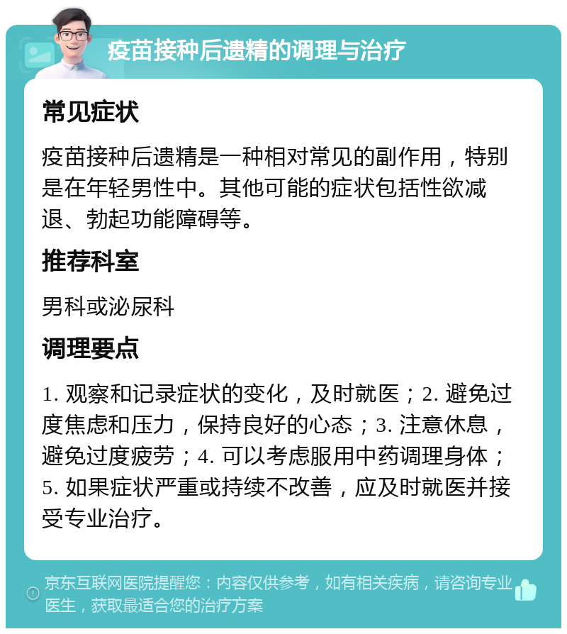 疫苗接种后遗精的调理与治疗 常见症状 疫苗接种后遗精是一种相对常见的副作用，特别是在年轻男性中。其他可能的症状包括性欲减退、勃起功能障碍等。 推荐科室 男科或泌尿科 调理要点 1. 观察和记录症状的变化，及时就医；2. 避免过度焦虑和压力，保持良好的心态；3. 注意休息，避免过度疲劳；4. 可以考虑服用中药调理身体；5. 如果症状严重或持续不改善，应及时就医并接受专业治疗。