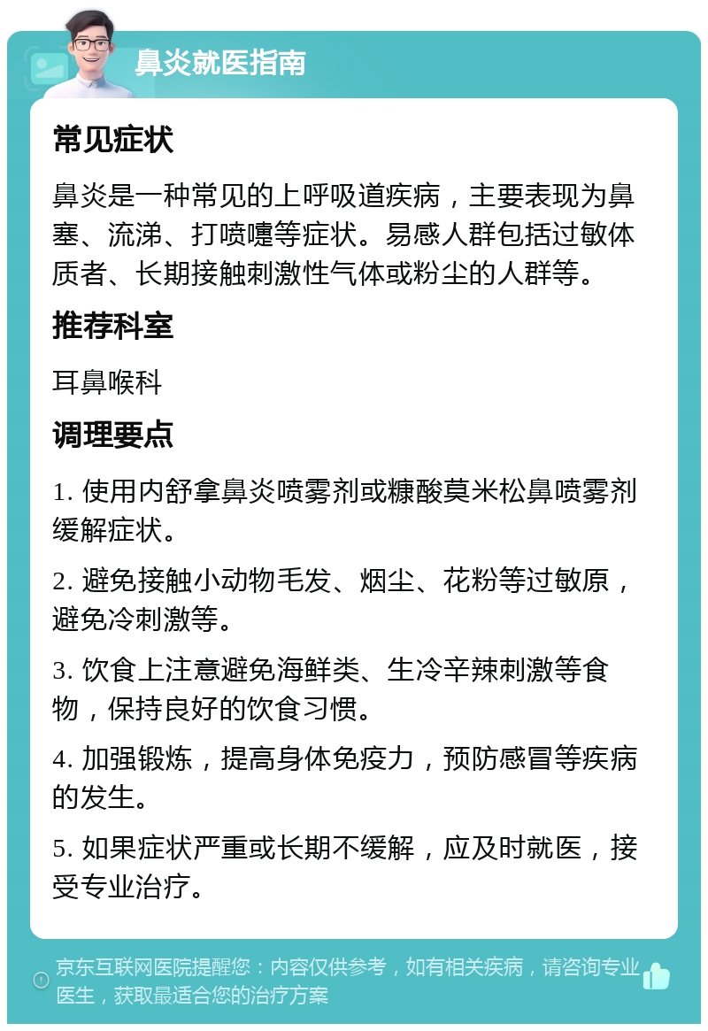 鼻炎就医指南 常见症状 鼻炎是一种常见的上呼吸道疾病，主要表现为鼻塞、流涕、打喷嚏等症状。易感人群包括过敏体质者、长期接触刺激性气体或粉尘的人群等。 推荐科室 耳鼻喉科 调理要点 1. 使用内舒拿鼻炎喷雾剂或糠酸莫米松鼻喷雾剂缓解症状。 2. 避免接触小动物毛发、烟尘、花粉等过敏原，避免冷刺激等。 3. 饮食上注意避免海鲜类、生冷辛辣刺激等食物，保持良好的饮食习惯。 4. 加强锻炼，提高身体免疫力，预防感冒等疾病的发生。 5. 如果症状严重或长期不缓解，应及时就医，接受专业治疗。