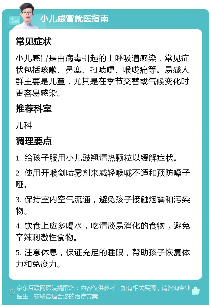 小儿感冒就医指南 常见症状 小儿感冒是由病毒引起的上呼吸道感染，常见症状包括咳嗽、鼻塞、打喷嚏、喉咙痛等。易感人群主要是儿童，尤其是在季节交替或气候变化时更容易感染。 推荐科室 儿科 调理要点 1. 给孩子服用小儿豉翘清热颗粒以缓解症状。 2. 使用开喉剑喷雾剂来减轻喉咙不适和预防嗓子哑。 3. 保持室内空气流通，避免孩子接触烟雾和污染物。 4. 饮食上应多喝水，吃清淡易消化的食物，避免辛辣刺激性食物。 5. 注意休息，保证充足的睡眠，帮助孩子恢复体力和免疫力。