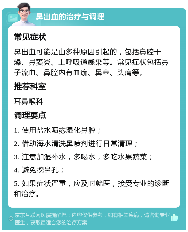 鼻出血的治疗与调理 常见症状 鼻出血可能是由多种原因引起的，包括鼻腔干燥、鼻窦炎、上呼吸道感染等。常见症状包括鼻子流血、鼻腔内有血痂、鼻塞、头痛等。 推荐科室 耳鼻喉科 调理要点 1. 使用盐水喷雾湿化鼻腔； 2. 借助海水清洗鼻喷剂进行日常清理； 3. 注意加湿补水，多喝水，多吃水果蔬菜； 4. 避免挖鼻孔； 5. 如果症状严重，应及时就医，接受专业的诊断和治疗。