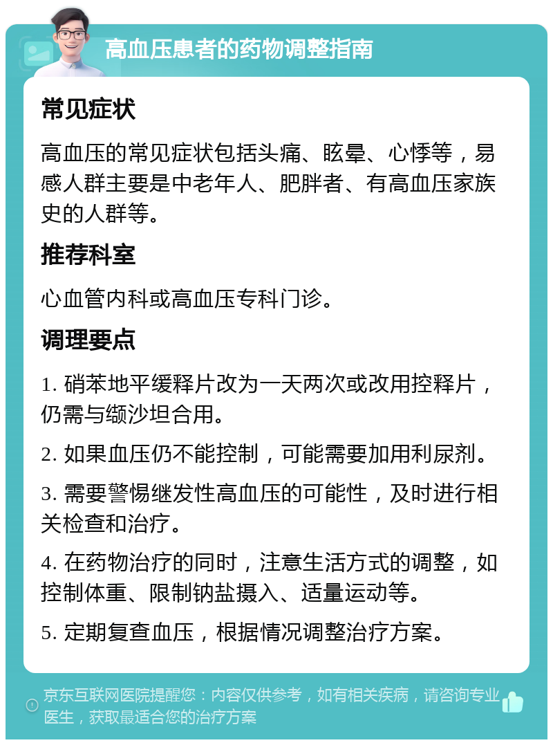 高血压患者的药物调整指南 常见症状 高血压的常见症状包括头痛、眩晕、心悸等，易感人群主要是中老年人、肥胖者、有高血压家族史的人群等。 推荐科室 心血管内科或高血压专科门诊。 调理要点 1. 硝苯地平缓释片改为一天两次或改用控释片，仍需与缬沙坦合用。 2. 如果血压仍不能控制，可能需要加用利尿剂。 3. 需要警惕继发性高血压的可能性，及时进行相关检查和治疗。 4. 在药物治疗的同时，注意生活方式的调整，如控制体重、限制钠盐摄入、适量运动等。 5. 定期复查血压，根据情况调整治疗方案。