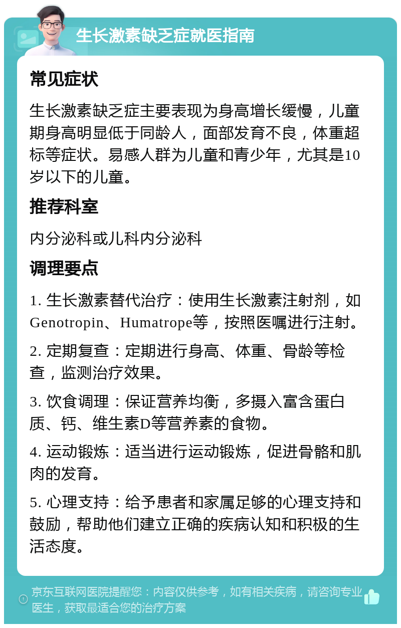 生长激素缺乏症就医指南 常见症状 生长激素缺乏症主要表现为身高增长缓慢，儿童期身高明显低于同龄人，面部发育不良，体重超标等症状。易感人群为儿童和青少年，尤其是10岁以下的儿童。 推荐科室 内分泌科或儿科内分泌科 调理要点 1. 生长激素替代治疗：使用生长激素注射剂，如Genotropin、Humatrope等，按照医嘱进行注射。 2. 定期复查：定期进行身高、体重、骨龄等检查，监测治疗效果。 3. 饮食调理：保证营养均衡，多摄入富含蛋白质、钙、维生素D等营养素的食物。 4. 运动锻炼：适当进行运动锻炼，促进骨骼和肌肉的发育。 5. 心理支持：给予患者和家属足够的心理支持和鼓励，帮助他们建立正确的疾病认知和积极的生活态度。