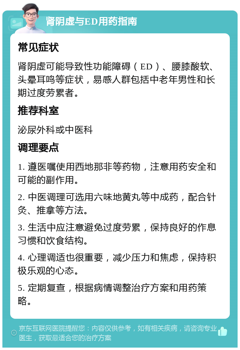 肾阴虚与ED用药指南 常见症状 肾阴虚可能导致性功能障碍（ED）、腰膝酸软、头晕耳鸣等症状，易感人群包括中老年男性和长期过度劳累者。 推荐科室 泌尿外科或中医科 调理要点 1. 遵医嘱使用西地那非等药物，注意用药安全和可能的副作用。 2. 中医调理可选用六味地黄丸等中成药，配合针灸、推拿等方法。 3. 生活中应注意避免过度劳累，保持良好的作息习惯和饮食结构。 4. 心理调适也很重要，减少压力和焦虑，保持积极乐观的心态。 5. 定期复查，根据病情调整治疗方案和用药策略。