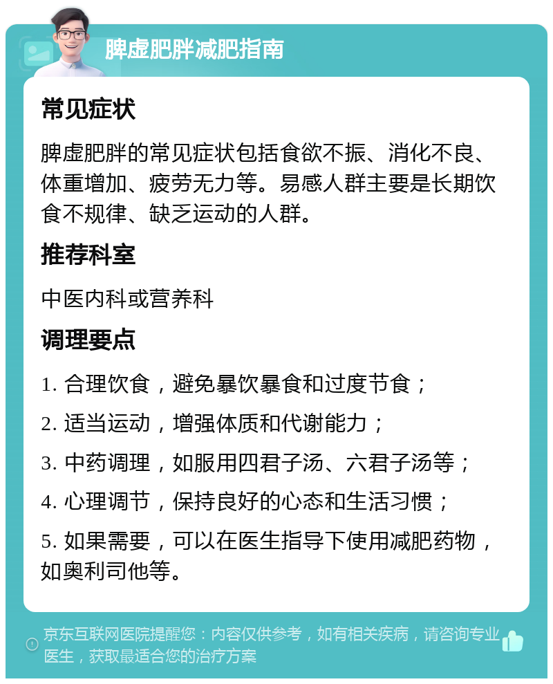 脾虚肥胖减肥指南 常见症状 脾虚肥胖的常见症状包括食欲不振、消化不良、体重增加、疲劳无力等。易感人群主要是长期饮食不规律、缺乏运动的人群。 推荐科室 中医内科或营养科 调理要点 1. 合理饮食，避免暴饮暴食和过度节食； 2. 适当运动，增强体质和代谢能力； 3. 中药调理，如服用四君子汤、六君子汤等； 4. 心理调节，保持良好的心态和生活习惯； 5. 如果需要，可以在医生指导下使用减肥药物，如奥利司他等。