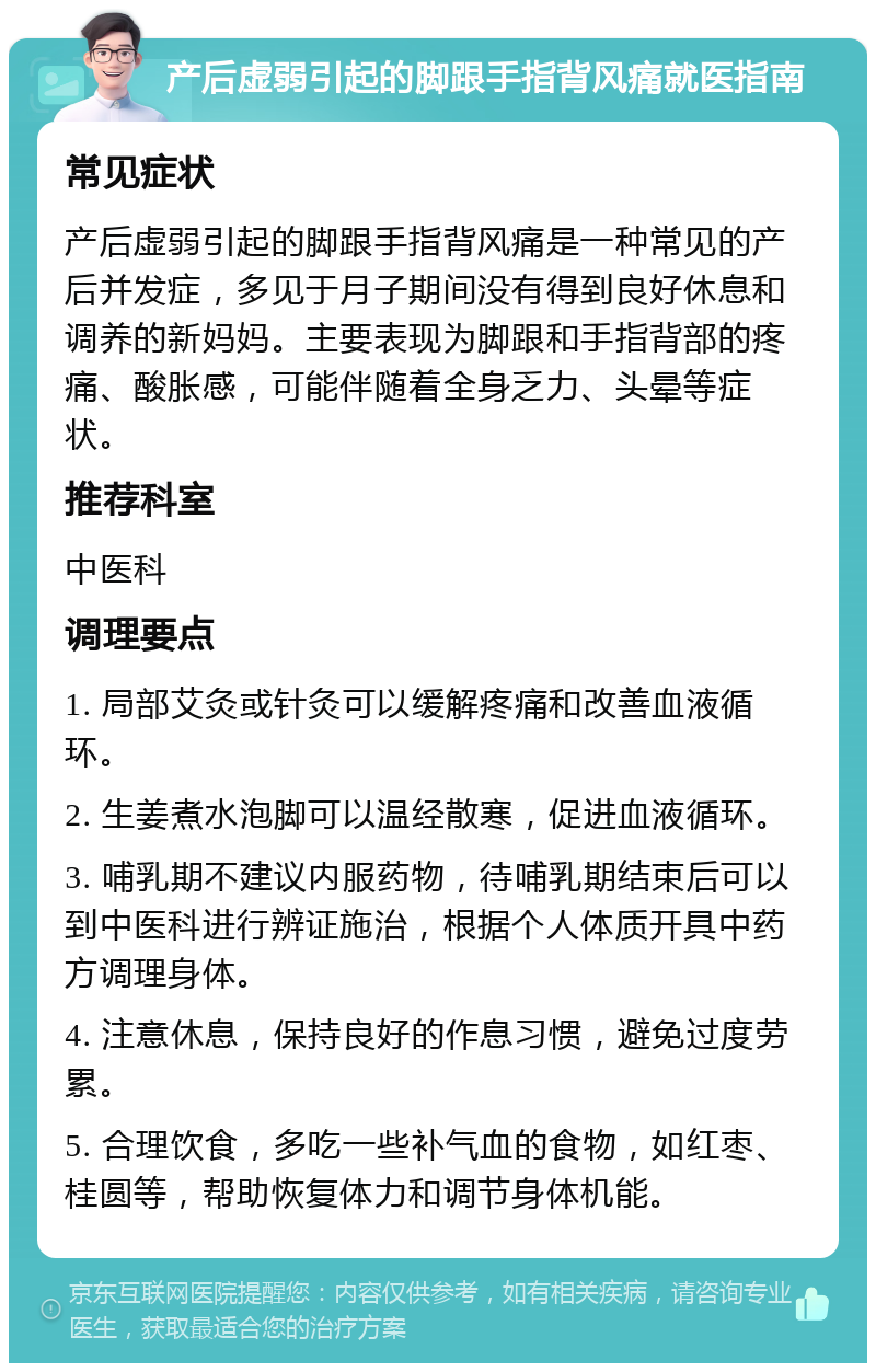 产后虚弱引起的脚跟手指背风痛就医指南 常见症状 产后虚弱引起的脚跟手指背风痛是一种常见的产后并发症，多见于月子期间没有得到良好休息和调养的新妈妈。主要表现为脚跟和手指背部的疼痛、酸胀感，可能伴随着全身乏力、头晕等症状。 推荐科室 中医科 调理要点 1. 局部艾灸或针灸可以缓解疼痛和改善血液循环。 2. 生姜煮水泡脚可以温经散寒，促进血液循环。 3. 哺乳期不建议内服药物，待哺乳期结束后可以到中医科进行辨证施治，根据个人体质开具中药方调理身体。 4. 注意休息，保持良好的作息习惯，避免过度劳累。 5. 合理饮食，多吃一些补气血的食物，如红枣、桂圆等，帮助恢复体力和调节身体机能。