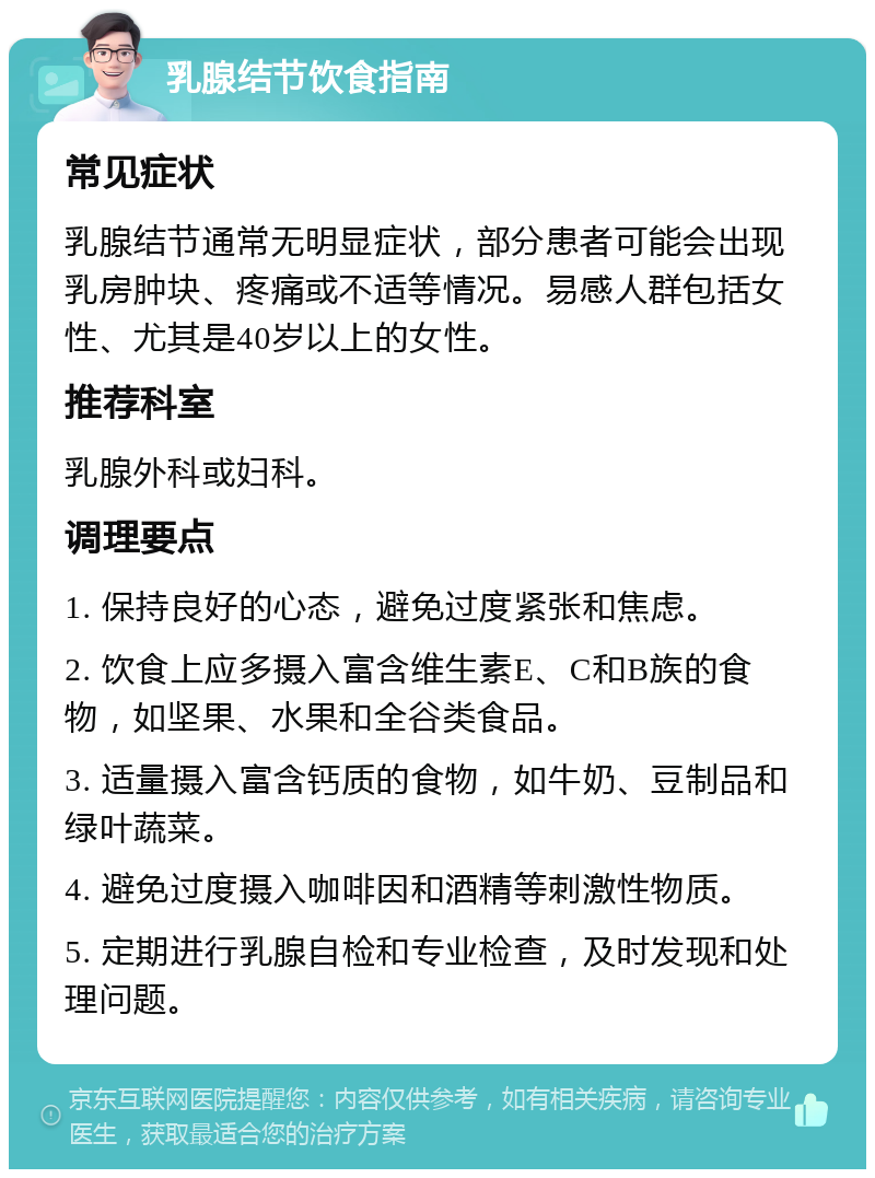 乳腺结节饮食指南 常见症状 乳腺结节通常无明显症状，部分患者可能会出现乳房肿块、疼痛或不适等情况。易感人群包括女性、尤其是40岁以上的女性。 推荐科室 乳腺外科或妇科。 调理要点 1. 保持良好的心态，避免过度紧张和焦虑。 2. 饮食上应多摄入富含维生素E、C和B族的食物，如坚果、水果和全谷类食品。 3. 适量摄入富含钙质的食物，如牛奶、豆制品和绿叶蔬菜。 4. 避免过度摄入咖啡因和酒精等刺激性物质。 5. 定期进行乳腺自检和专业检查，及时发现和处理问题。