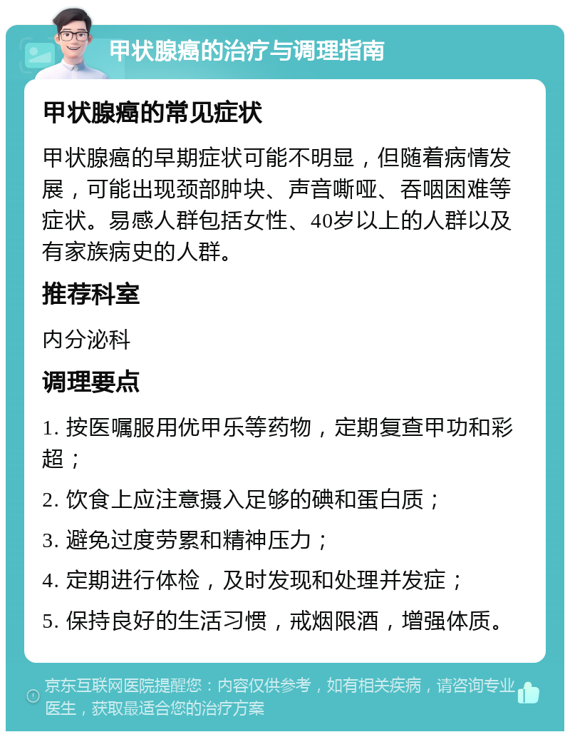 甲状腺癌的治疗与调理指南 甲状腺癌的常见症状 甲状腺癌的早期症状可能不明显，但随着病情发展，可能出现颈部肿块、声音嘶哑、吞咽困难等症状。易感人群包括女性、40岁以上的人群以及有家族病史的人群。 推荐科室 内分泌科 调理要点 1. 按医嘱服用优甲乐等药物，定期复查甲功和彩超； 2. 饮食上应注意摄入足够的碘和蛋白质； 3. 避免过度劳累和精神压力； 4. 定期进行体检，及时发现和处理并发症； 5. 保持良好的生活习惯，戒烟限酒，增强体质。