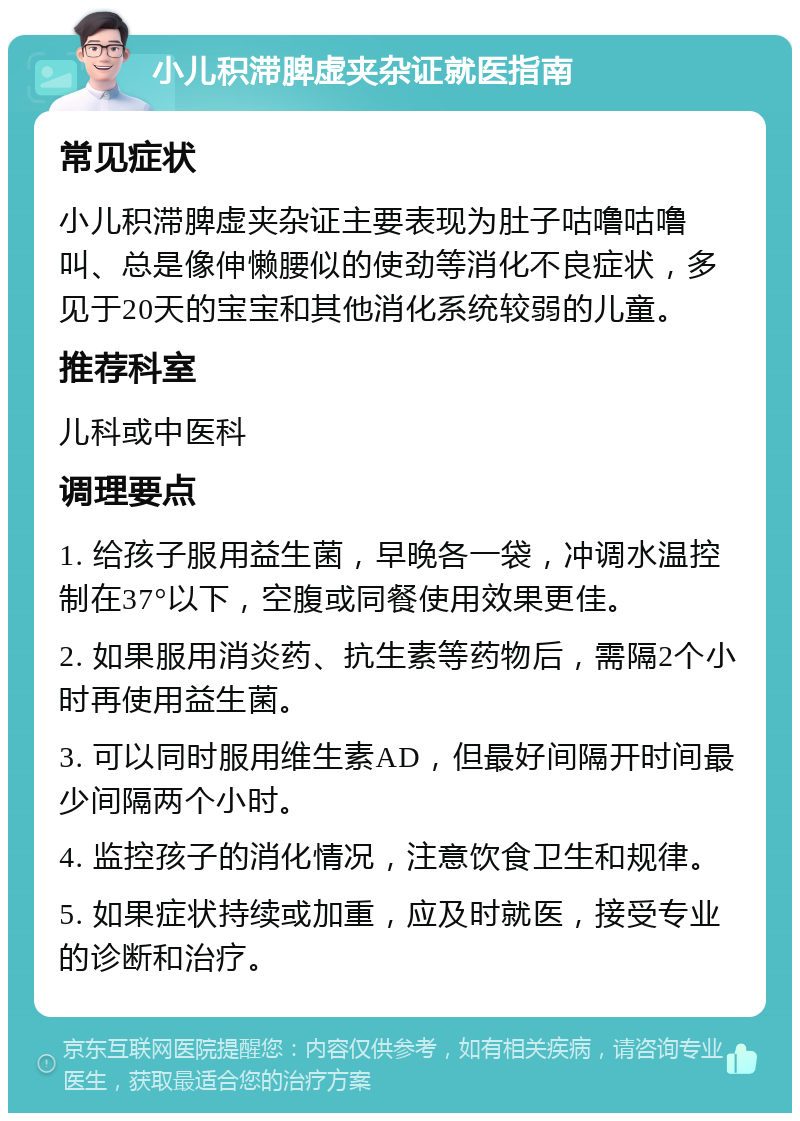 小儿积滞脾虚夹杂证就医指南 常见症状 小儿积滞脾虚夹杂证主要表现为肚子咕噜咕噜叫、总是像伸懒腰似的使劲等消化不良症状，多见于20天的宝宝和其他消化系统较弱的儿童。 推荐科室 儿科或中医科 调理要点 1. 给孩子服用益生菌，早晚各一袋，冲调水温控制在37°以下，空腹或同餐使用效果更佳。 2. 如果服用消炎药、抗生素等药物后，需隔2个小时再使用益生菌。 3. 可以同时服用维生素AD，但最好间隔开时间最少间隔两个小时。 4. 监控孩子的消化情况，注意饮食卫生和规律。 5. 如果症状持续或加重，应及时就医，接受专业的诊断和治疗。