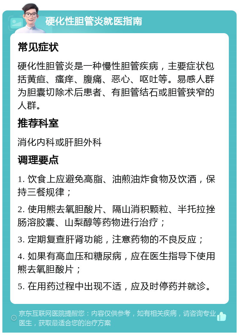 硬化性胆管炎就医指南 常见症状 硬化性胆管炎是一种慢性胆管疾病，主要症状包括黄疸、瘙痒、腹痛、恶心、呕吐等。易感人群为胆囊切除术后患者、有胆管结石或胆管狭窄的人群。 推荐科室 消化内科或肝胆外科 调理要点 1. 饮食上应避免高脂、油煎油炸食物及饮酒，保持三餐规律； 2. 使用熊去氧胆酸片、隔山消积颗粒、半托拉挫肠溶胶囊、山梨醇等药物进行治疗； 3. 定期复查肝肾功能，注意药物的不良反应； 4. 如果有高血压和糖尿病，应在医生指导下使用熊去氧胆酸片； 5. 在用药过程中出现不适，应及时停药并就诊。