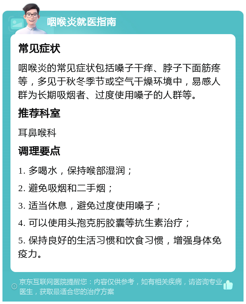 咽喉炎就医指南 常见症状 咽喉炎的常见症状包括嗓子干痒、脖子下面筋疼等，多见于秋冬季节或空气干燥环境中，易感人群为长期吸烟者、过度使用嗓子的人群等。 推荐科室 耳鼻喉科 调理要点 1. 多喝水，保持喉部湿润； 2. 避免吸烟和二手烟； 3. 适当休息，避免过度使用嗓子； 4. 可以使用头孢克肟胶囊等抗生素治疗； 5. 保持良好的生活习惯和饮食习惯，增强身体免疫力。