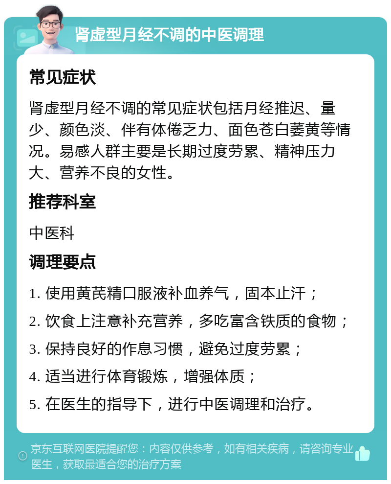 肾虚型月经不调的中医调理 常见症状 肾虚型月经不调的常见症状包括月经推迟、量少、颜色淡、伴有体倦乏力、面色苍白萎黄等情况。易感人群主要是长期过度劳累、精神压力大、营养不良的女性。 推荐科室 中医科 调理要点 1. 使用黄芪精口服液补血养气，固本止汗； 2. 饮食上注意补充营养，多吃富含铁质的食物； 3. 保持良好的作息习惯，避免过度劳累； 4. 适当进行体育锻炼，增强体质； 5. 在医生的指导下，进行中医调理和治疗。