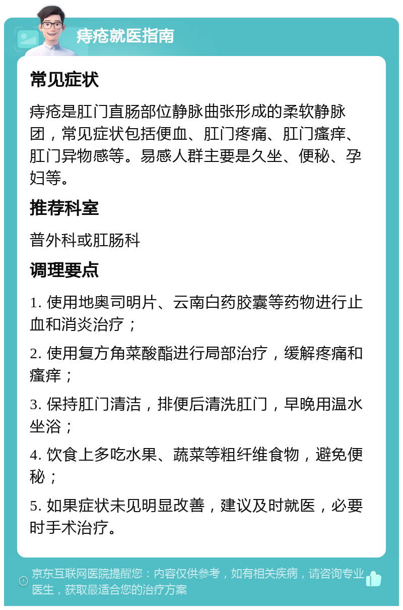 痔疮就医指南 常见症状 痔疮是肛门直肠部位静脉曲张形成的柔软静脉团，常见症状包括便血、肛门疼痛、肛门瘙痒、肛门异物感等。易感人群主要是久坐、便秘、孕妇等。 推荐科室 普外科或肛肠科 调理要点 1. 使用地奥司明片、云南白药胶囊等药物进行止血和消炎治疗； 2. 使用复方角菜酸酯进行局部治疗，缓解疼痛和瘙痒； 3. 保持肛门清洁，排便后清洗肛门，早晚用温水坐浴； 4. 饮食上多吃水果、蔬菜等粗纤维食物，避免便秘； 5. 如果症状未见明显改善，建议及时就医，必要时手术治疗。