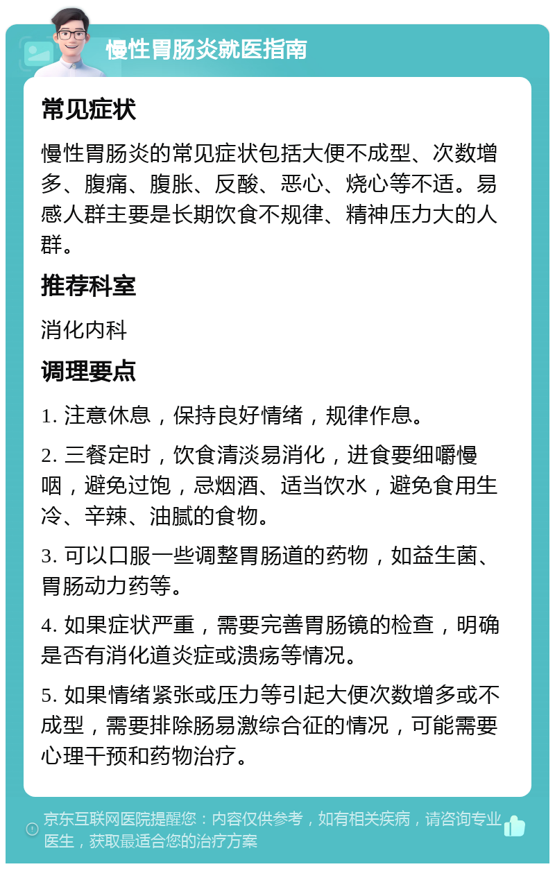 慢性胃肠炎就医指南 常见症状 慢性胃肠炎的常见症状包括大便不成型、次数增多、腹痛、腹胀、反酸、恶心、烧心等不适。易感人群主要是长期饮食不规律、精神压力大的人群。 推荐科室 消化内科 调理要点 1. 注意休息，保持良好情绪，规律作息。 2. 三餐定时，饮食清淡易消化，进食要细嚼慢咽，避免过饱，忌烟酒、适当饮水，避免食用生冷、辛辣、油腻的食物。 3. 可以口服一些调整胃肠道的药物，如益生菌、胃肠动力药等。 4. 如果症状严重，需要完善胃肠镜的检查，明确是否有消化道炎症或溃疡等情况。 5. 如果情绪紧张或压力等引起大便次数增多或不成型，需要排除肠易激综合征的情况，可能需要心理干预和药物治疗。