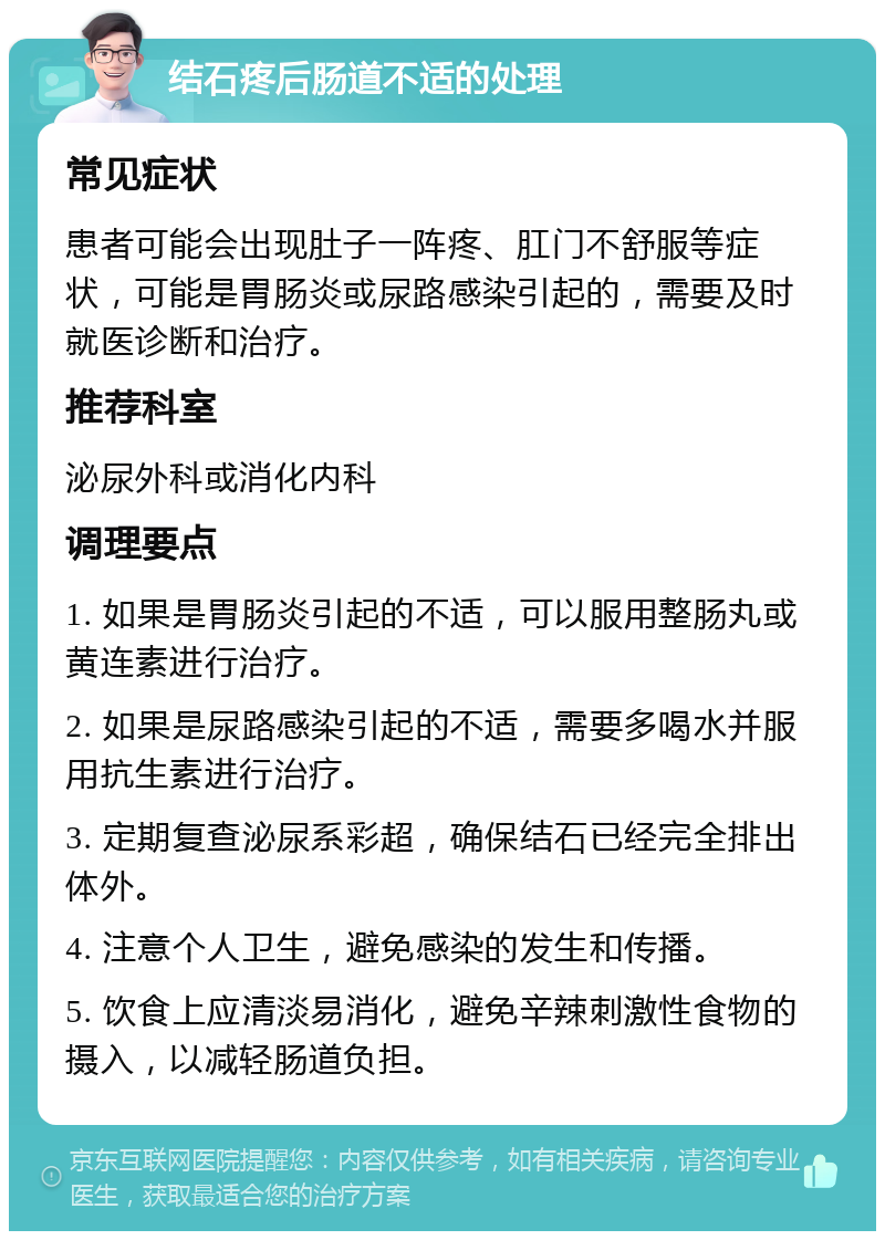 结石疼后肠道不适的处理 常见症状 患者可能会出现肚子一阵疼、肛门不舒服等症状，可能是胃肠炎或尿路感染引起的，需要及时就医诊断和治疗。 推荐科室 泌尿外科或消化内科 调理要点 1. 如果是胃肠炎引起的不适，可以服用整肠丸或黄连素进行治疗。 2. 如果是尿路感染引起的不适，需要多喝水并服用抗生素进行治疗。 3. 定期复查泌尿系彩超，确保结石已经完全排出体外。 4. 注意个人卫生，避免感染的发生和传播。 5. 饮食上应清淡易消化，避免辛辣刺激性食物的摄入，以减轻肠道负担。