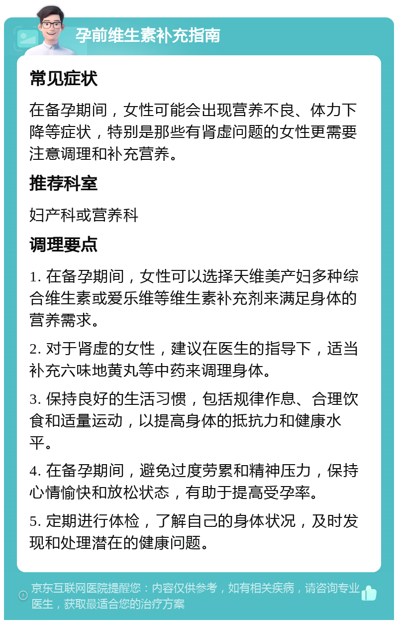 孕前维生素补充指南 常见症状 在备孕期间，女性可能会出现营养不良、体力下降等症状，特别是那些有肾虚问题的女性更需要注意调理和补充营养。 推荐科室 妇产科或营养科 调理要点 1. 在备孕期间，女性可以选择天维美产妇多种综合维生素或爱乐维等维生素补充剂来满足身体的营养需求。 2. 对于肾虚的女性，建议在医生的指导下，适当补充六味地黄丸等中药来调理身体。 3. 保持良好的生活习惯，包括规律作息、合理饮食和适量运动，以提高身体的抵抗力和健康水平。 4. 在备孕期间，避免过度劳累和精神压力，保持心情愉快和放松状态，有助于提高受孕率。 5. 定期进行体检，了解自己的身体状况，及时发现和处理潜在的健康问题。