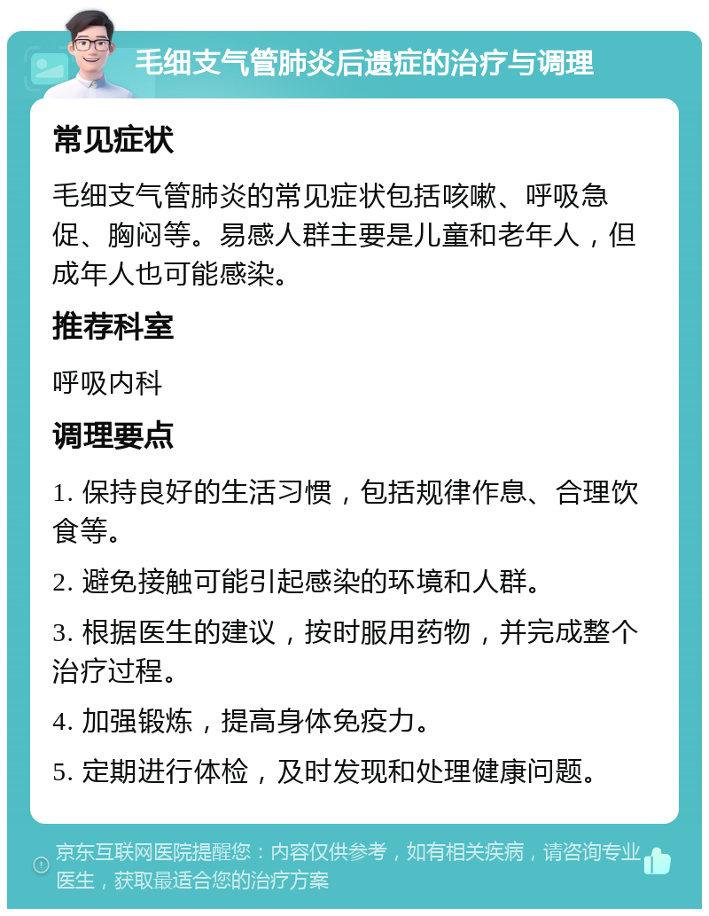 毛细支气管肺炎后遗症的治疗与调理 常见症状 毛细支气管肺炎的常见症状包括咳嗽、呼吸急促、胸闷等。易感人群主要是儿童和老年人，但成年人也可能感染。 推荐科室 呼吸内科 调理要点 1. 保持良好的生活习惯，包括规律作息、合理饮食等。 2. 避免接触可能引起感染的环境和人群。 3. 根据医生的建议，按时服用药物，并完成整个治疗过程。 4. 加强锻炼，提高身体免疫力。 5. 定期进行体检，及时发现和处理健康问题。