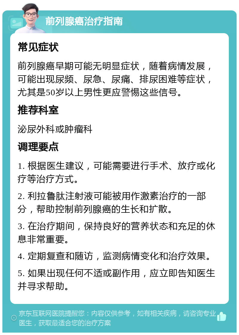 前列腺癌治疗指南 常见症状 前列腺癌早期可能无明显症状，随着病情发展，可能出现尿频、尿急、尿痛、排尿困难等症状，尤其是50岁以上男性更应警惕这些信号。 推荐科室 泌尿外科或肿瘤科 调理要点 1. 根据医生建议，可能需要进行手术、放疗或化疗等治疗方式。 2. 利拉鲁肽注射液可能被用作激素治疗的一部分，帮助控制前列腺癌的生长和扩散。 3. 在治疗期间，保持良好的营养状态和充足的休息非常重要。 4. 定期复查和随访，监测病情变化和治疗效果。 5. 如果出现任何不适或副作用，应立即告知医生并寻求帮助。