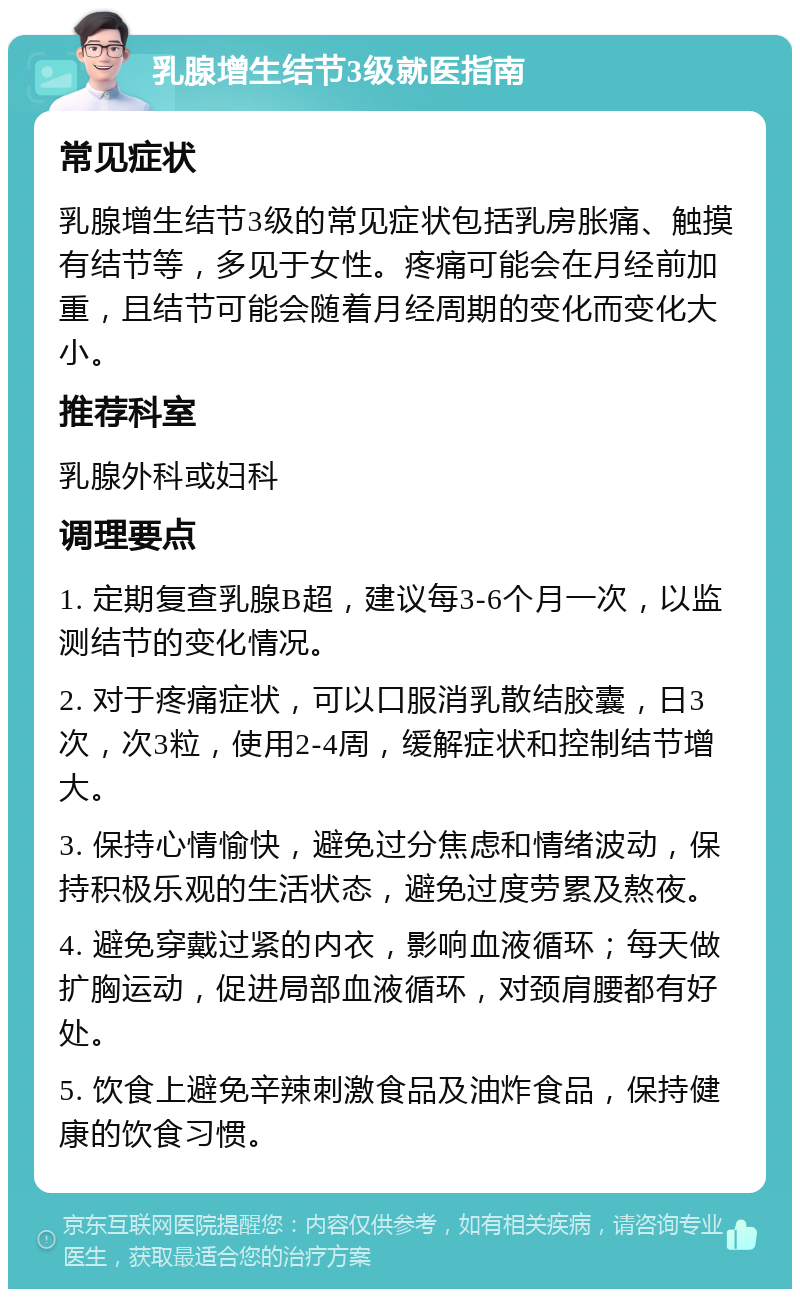 乳腺增生结节3级就医指南 常见症状 乳腺增生结节3级的常见症状包括乳房胀痛、触摸有结节等，多见于女性。疼痛可能会在月经前加重，且结节可能会随着月经周期的变化而变化大小。 推荐科室 乳腺外科或妇科 调理要点 1. 定期复查乳腺B超，建议每3-6个月一次，以监测结节的变化情况。 2. 对于疼痛症状，可以口服消乳散结胶囊，日3次，次3粒，使用2-4周，缓解症状和控制结节增大。 3. 保持心情愉快，避免过分焦虑和情绪波动，保持积极乐观的生活状态，避免过度劳累及熬夜。 4. 避免穿戴过紧的内衣，影响血液循环；每天做扩胸运动，促进局部血液循环，对颈肩腰都有好处。 5. 饮食上避免辛辣刺激食品及油炸食品，保持健康的饮食习惯。