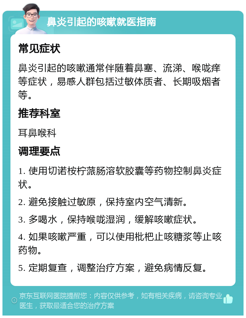 鼻炎引起的咳嗽就医指南 常见症状 鼻炎引起的咳嗽通常伴随着鼻塞、流涕、喉咙痒等症状，易感人群包括过敏体质者、长期吸烟者等。 推荐科室 耳鼻喉科 调理要点 1. 使用切诺桉柠蒎肠溶软胶囊等药物控制鼻炎症状。 2. 避免接触过敏原，保持室内空气清新。 3. 多喝水，保持喉咙湿润，缓解咳嗽症状。 4. 如果咳嗽严重，可以使用枇杷止咳糖浆等止咳药物。 5. 定期复查，调整治疗方案，避免病情反复。