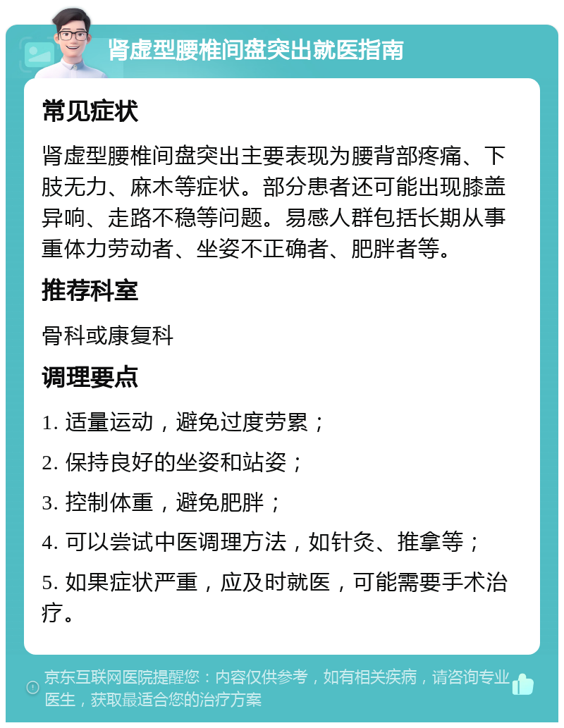 肾虚型腰椎间盘突出就医指南 常见症状 肾虚型腰椎间盘突出主要表现为腰背部疼痛、下肢无力、麻木等症状。部分患者还可能出现膝盖异响、走路不稳等问题。易感人群包括长期从事重体力劳动者、坐姿不正确者、肥胖者等。 推荐科室 骨科或康复科 调理要点 1. 适量运动，避免过度劳累； 2. 保持良好的坐姿和站姿； 3. 控制体重，避免肥胖； 4. 可以尝试中医调理方法，如针灸、推拿等； 5. 如果症状严重，应及时就医，可能需要手术治疗。