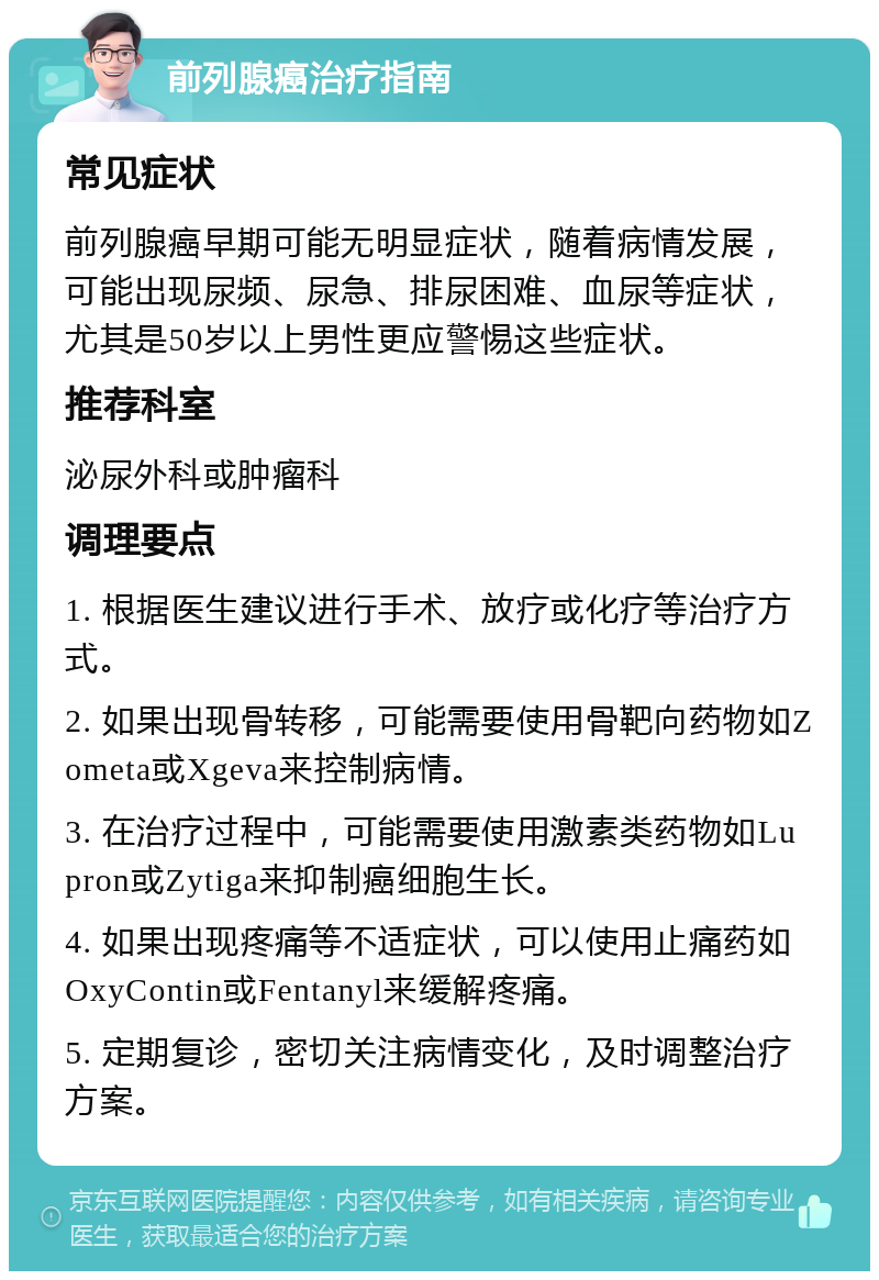 前列腺癌治疗指南 常见症状 前列腺癌早期可能无明显症状，随着病情发展，可能出现尿频、尿急、排尿困难、血尿等症状，尤其是50岁以上男性更应警惕这些症状。 推荐科室 泌尿外科或肿瘤科 调理要点 1. 根据医生建议进行手术、放疗或化疗等治疗方式。 2. 如果出现骨转移，可能需要使用骨靶向药物如Zometa或Xgeva来控制病情。 3. 在治疗过程中，可能需要使用激素类药物如Lupron或Zytiga来抑制癌细胞生长。 4. 如果出现疼痛等不适症状，可以使用止痛药如OxyContin或Fentanyl来缓解疼痛。 5. 定期复诊，密切关注病情变化，及时调整治疗方案。