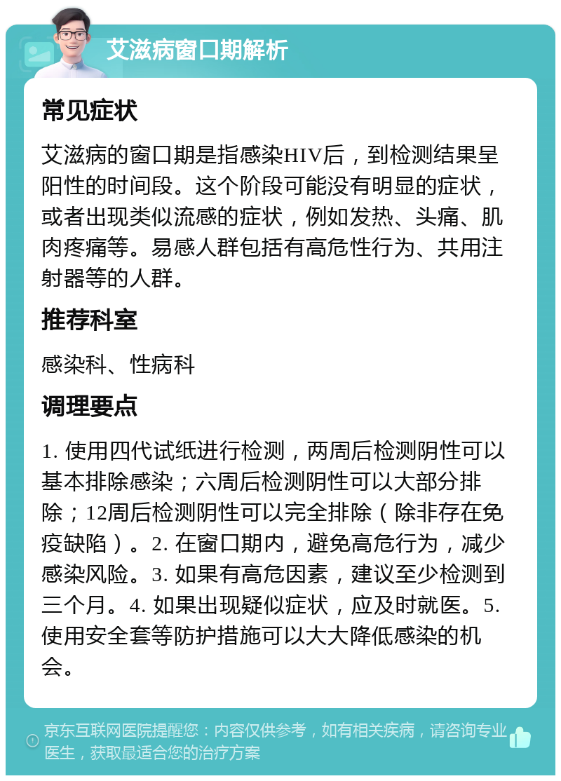 艾滋病窗口期解析 常见症状 艾滋病的窗口期是指感染HIV后，到检测结果呈阳性的时间段。这个阶段可能没有明显的症状，或者出现类似流感的症状，例如发热、头痛、肌肉疼痛等。易感人群包括有高危性行为、共用注射器等的人群。 推荐科室 感染科、性病科 调理要点 1. 使用四代试纸进行检测，两周后检测阴性可以基本排除感染；六周后检测阴性可以大部分排除；12周后检测阴性可以完全排除（除非存在免疫缺陷）。2. 在窗口期内，避免高危行为，减少感染风险。3. 如果有高危因素，建议至少检测到三个月。4. 如果出现疑似症状，应及时就医。5. 使用安全套等防护措施可以大大降低感染的机会。