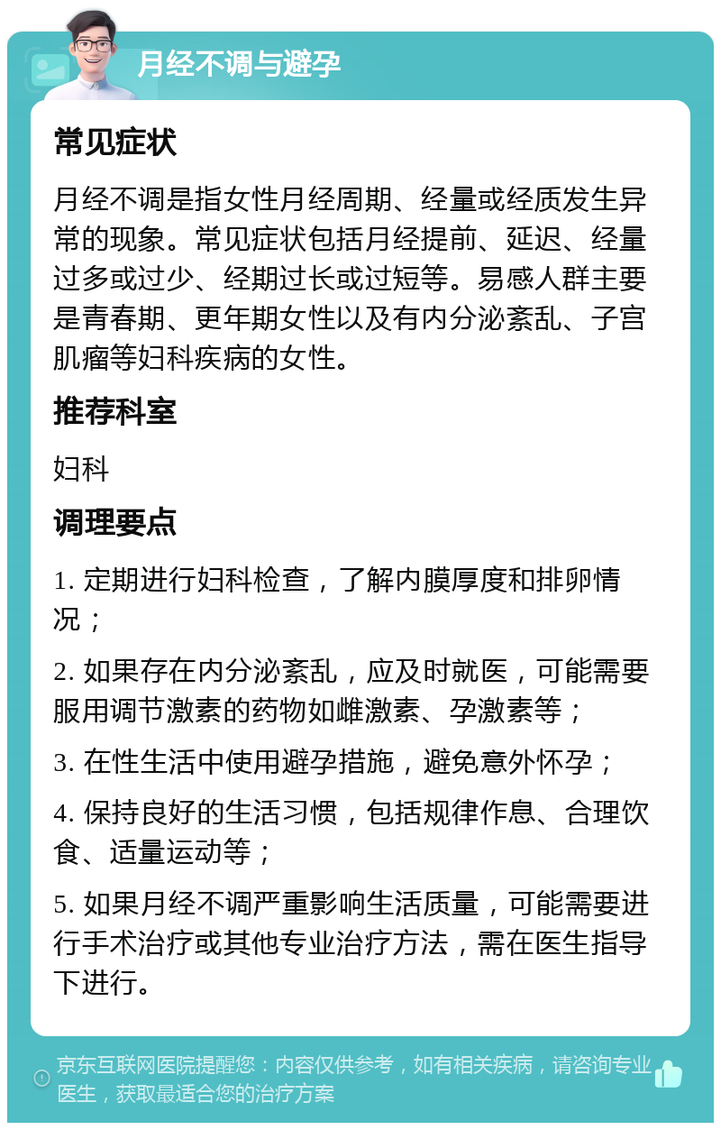 月经不调与避孕 常见症状 月经不调是指女性月经周期、经量或经质发生异常的现象。常见症状包括月经提前、延迟、经量过多或过少、经期过长或过短等。易感人群主要是青春期、更年期女性以及有内分泌紊乱、子宫肌瘤等妇科疾病的女性。 推荐科室 妇科 调理要点 1. 定期进行妇科检查，了解内膜厚度和排卵情况； 2. 如果存在内分泌紊乱，应及时就医，可能需要服用调节激素的药物如雌激素、孕激素等； 3. 在性生活中使用避孕措施，避免意外怀孕； 4. 保持良好的生活习惯，包括规律作息、合理饮食、适量运动等； 5. 如果月经不调严重影响生活质量，可能需要进行手术治疗或其他专业治疗方法，需在医生指导下进行。