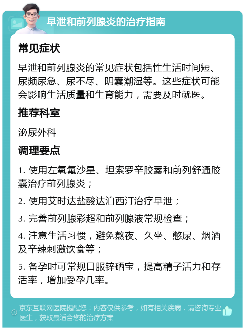 早泄和前列腺炎的治疗指南 常见症状 早泄和前列腺炎的常见症状包括性生活时间短、尿频尿急、尿不尽、阴囊潮湿等。这些症状可能会影响生活质量和生育能力，需要及时就医。 推荐科室 泌尿外科 调理要点 1. 使用左氧氟沙星、坦索罗辛胶囊和前列舒通胶囊治疗前列腺炎； 2. 使用艾时达盐酸达泊西汀治疗早泄； 3. 完善前列腺彩超和前列腺液常规检查； 4. 注意生活习惯，避免熬夜、久坐、憋尿、烟酒及辛辣刺激饮食等； 5. 备孕时可常规口服锌硒宝，提高精子活力和存活率，增加受孕几率。