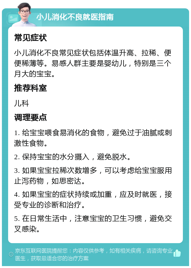 小儿消化不良就医指南 常见症状 小儿消化不良常见症状包括体温升高、拉稀、便便稀薄等。易感人群主要是婴幼儿，特别是三个月大的宝宝。 推荐科室 儿科 调理要点 1. 给宝宝喂食易消化的食物，避免过于油腻或刺激性食物。 2. 保持宝宝的水分摄入，避免脱水。 3. 如果宝宝拉稀次数增多，可以考虑给宝宝服用止泻药物，如思密达。 4. 如果宝宝的症状持续或加重，应及时就医，接受专业的诊断和治疗。 5. 在日常生活中，注意宝宝的卫生习惯，避免交叉感染。