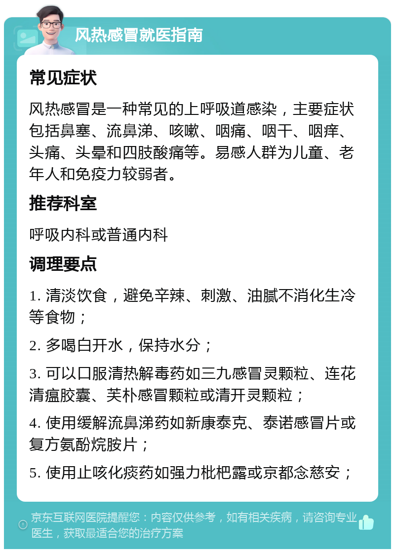 风热感冒就医指南 常见症状 风热感冒是一种常见的上呼吸道感染，主要症状包括鼻塞、流鼻涕、咳嗽、咽痛、咽干、咽痒、头痛、头晕和四肢酸痛等。易感人群为儿童、老年人和免疫力较弱者。 推荐科室 呼吸内科或普通内科 调理要点 1. 清淡饮食，避免辛辣、刺激、油腻不消化生冷等食物； 2. 多喝白开水，保持水分； 3. 可以口服清热解毒药如三九感冒灵颗粒、连花清瘟胶囊、芙朴感冒颗粒或清开灵颗粒； 4. 使用缓解流鼻涕药如新康泰克、泰诺感冒片或复方氨酚烷胺片； 5. 使用止咳化痰药如强力枇杷露或京都念慈安；