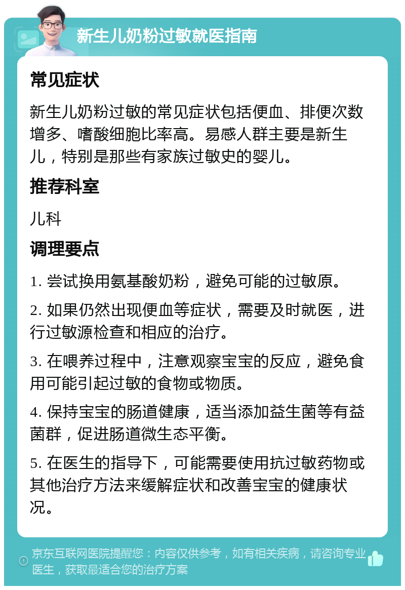 新生儿奶粉过敏就医指南 常见症状 新生儿奶粉过敏的常见症状包括便血、排便次数增多、嗜酸细胞比率高。易感人群主要是新生儿，特别是那些有家族过敏史的婴儿。 推荐科室 儿科 调理要点 1. 尝试换用氨基酸奶粉，避免可能的过敏原。 2. 如果仍然出现便血等症状，需要及时就医，进行过敏源检查和相应的治疗。 3. 在喂养过程中，注意观察宝宝的反应，避免食用可能引起过敏的食物或物质。 4. 保持宝宝的肠道健康，适当添加益生菌等有益菌群，促进肠道微生态平衡。 5. 在医生的指导下，可能需要使用抗过敏药物或其他治疗方法来缓解症状和改善宝宝的健康状况。