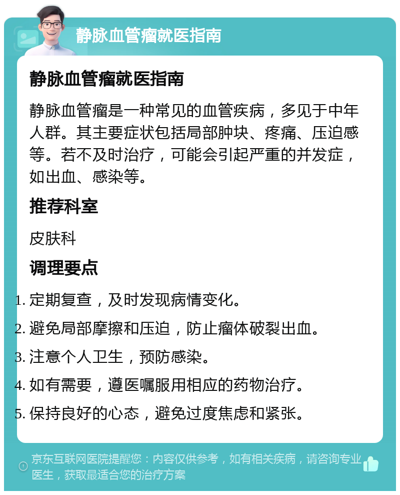 静脉血管瘤就医指南 静脉血管瘤就医指南 静脉血管瘤是一种常见的血管疾病，多见于中年人群。其主要症状包括局部肿块、疼痛、压迫感等。若不及时治疗，可能会引起严重的并发症，如出血、感染等。 推荐科室 皮肤科 调理要点 定期复查，及时发现病情变化。 避免局部摩擦和压迫，防止瘤体破裂出血。 注意个人卫生，预防感染。 如有需要，遵医嘱服用相应的药物治疗。 保持良好的心态，避免过度焦虑和紧张。