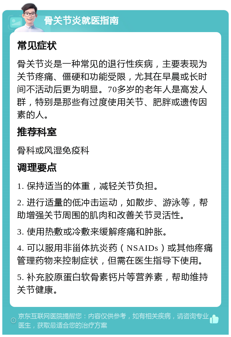 骨关节炎就医指南 常见症状 骨关节炎是一种常见的退行性疾病，主要表现为关节疼痛、僵硬和功能受限，尤其在早晨或长时间不活动后更为明显。70多岁的老年人是高发人群，特别是那些有过度使用关节、肥胖或遗传因素的人。 推荐科室 骨科或风湿免疫科 调理要点 1. 保持适当的体重，减轻关节负担。 2. 进行适量的低冲击运动，如散步、游泳等，帮助增强关节周围的肌肉和改善关节灵活性。 3. 使用热敷或冷敷来缓解疼痛和肿胀。 4. 可以服用非甾体抗炎药（NSAIDs）或其他疼痛管理药物来控制症状，但需在医生指导下使用。 5. 补充胶原蛋白软骨素钙片等营养素，帮助维持关节健康。