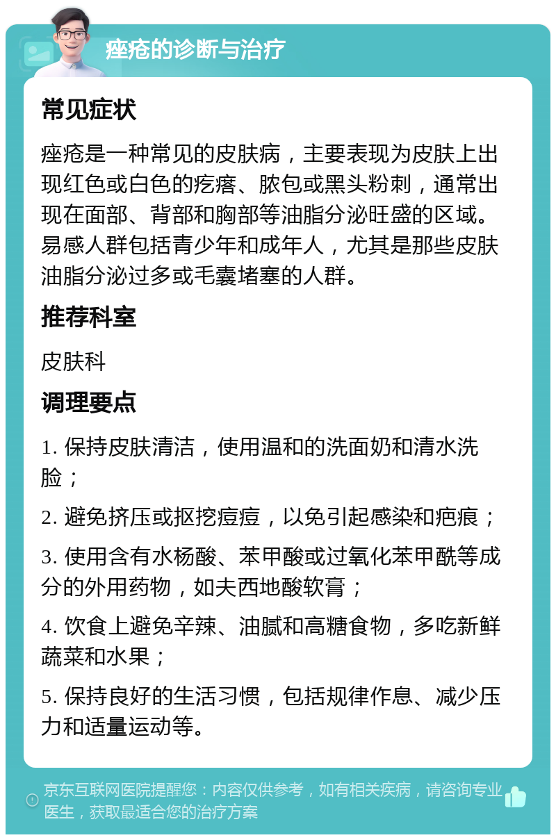 痤疮的诊断与治疗 常见症状 痤疮是一种常见的皮肤病，主要表现为皮肤上出现红色或白色的疙瘩、脓包或黑头粉刺，通常出现在面部、背部和胸部等油脂分泌旺盛的区域。易感人群包括青少年和成年人，尤其是那些皮肤油脂分泌过多或毛囊堵塞的人群。 推荐科室 皮肤科 调理要点 1. 保持皮肤清洁，使用温和的洗面奶和清水洗脸； 2. 避免挤压或抠挖痘痘，以免引起感染和疤痕； 3. 使用含有水杨酸、苯甲酸或过氧化苯甲酰等成分的外用药物，如夫西地酸软膏； 4. 饮食上避免辛辣、油腻和高糖食物，多吃新鲜蔬菜和水果； 5. 保持良好的生活习惯，包括规律作息、减少压力和适量运动等。