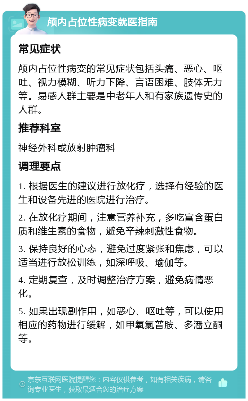 颅内占位性病变就医指南 常见症状 颅内占位性病变的常见症状包括头痛、恶心、呕吐、视力模糊、听力下降、言语困难、肢体无力等。易感人群主要是中老年人和有家族遗传史的人群。 推荐科室 神经外科或放射肿瘤科 调理要点 1. 根据医生的建议进行放化疗，选择有经验的医生和设备先进的医院进行治疗。 2. 在放化疗期间，注意营养补充，多吃富含蛋白质和维生素的食物，避免辛辣刺激性食物。 3. 保持良好的心态，避免过度紧张和焦虑，可以适当进行放松训练，如深呼吸、瑜伽等。 4. 定期复查，及时调整治疗方案，避免病情恶化。 5. 如果出现副作用，如恶心、呕吐等，可以使用相应的药物进行缓解，如甲氧氯普胺、多潘立酮等。